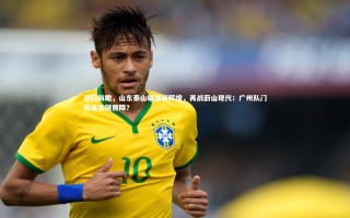 开云官网入口：亚冠前瞻，山东泰山瞄准新辉煌，再战蔚山现代；广州队门将成关键屏障？