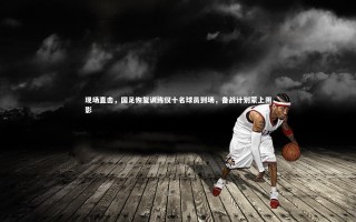 开云体育下载-现场直击，国足恢复训练仅十名球员到场，备战计划蒙上阴影